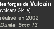 les forges de Vulcain
(volcans Sicile)
réalisé en 2002
Durée  5mn 13